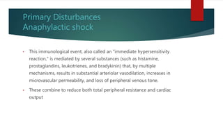 Primary Disturbances
Anaphylactic shock
• This immunological event, also called an "immediate hypersensitivity
reaction," is mediated by several substances (such as histamine,
prostaglandins, leukotrienes, and bradykinin) that, by multiple
mechanisms, results in substantial arteriolar vasodilation, increases in
microvascular permeability, and loss of peripheral venous tone.
• These combine to reduce both total peripheral resistance and cardiac
output
 