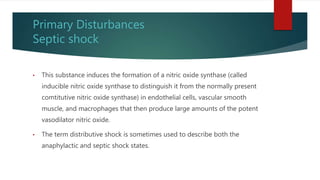 Primary Disturbances
Septic shock
• This substance induces the formation of a nitric oxide synthase (called
inducible nitric oxide synthase to distinguish it from the normally present
comtitutive nitric oxide synthase) in endothelial cells, vascular smooth
muscle, and macrophages that then produce large amounts of the potent
vasodilator nitric oxide.
• The term distributive shock is sometimes used to describe both the
anaphylactic and septic shock states.
 