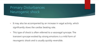 Primary Disturbances
Neurogenic shock
• It may also be accompanied by an increase in vagal activity, which
significantly slows the cardiac beating rate.
• This type of shock is often referred to a vasovagal syncope. The
transient syncope evoked by strong emotions is a mild form of
neurogenic shock and is usually quickly reversible.
 