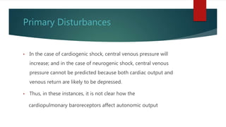 Primary Disturbances
• In the case of cardiogenic shock, central venous pressure will
increase; and in the case of neurogenic shock, central venous
pressure cannot be predicted because both cardiac output and
venous return are likely to be depressed.
• Thus, in these instances, it is not clear how the
cardiopulmonary baroreceptors affect autonomic output
 