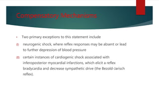 Compensatory Mechanisms
• Two primary exceptions to this statement include
(I) neurogenic shock, where reflex responses may be absent or lead
to further depression of blood pressure
(II) certain instances of cardiogenic shock associated with
inferoposterior myocardial infarctions, which elicit a reflex
bradycardia and decrease sympathetic drive (the Bezold-Jarisch
reflex).
 