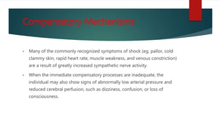 Compensatory Mechanisms
• Many of the commonly recognized symptoms of shock (eg, pallor, cold
clammy skin, rapid heart rate, muscle weakness, and venous constriction)
are a result of greatly increased sympathetic nerve activity.
• When the immediate compensatory processes are inadequate, the
individual may also show signs of abnormally low arterial pressure and
reduced cerebral perfusion, such as dizziness, confusion, or loss of
consciousness.
 