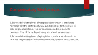Compensatory Mechanisms
3. Increased circulating levels of vasopressin (also known as antidiuretic
hormone) from the posterior pituitary gland contribute to the increase in
total peripheral resistance. This hormone is released in response to
decreased firing of the cardiopulmonary and arterial baroreceptors.
4. Increased circulating levels of epinephrine from the adrenal medulla in
response to sympathetic stimulation contribute to systemic vasoconstriction.
 