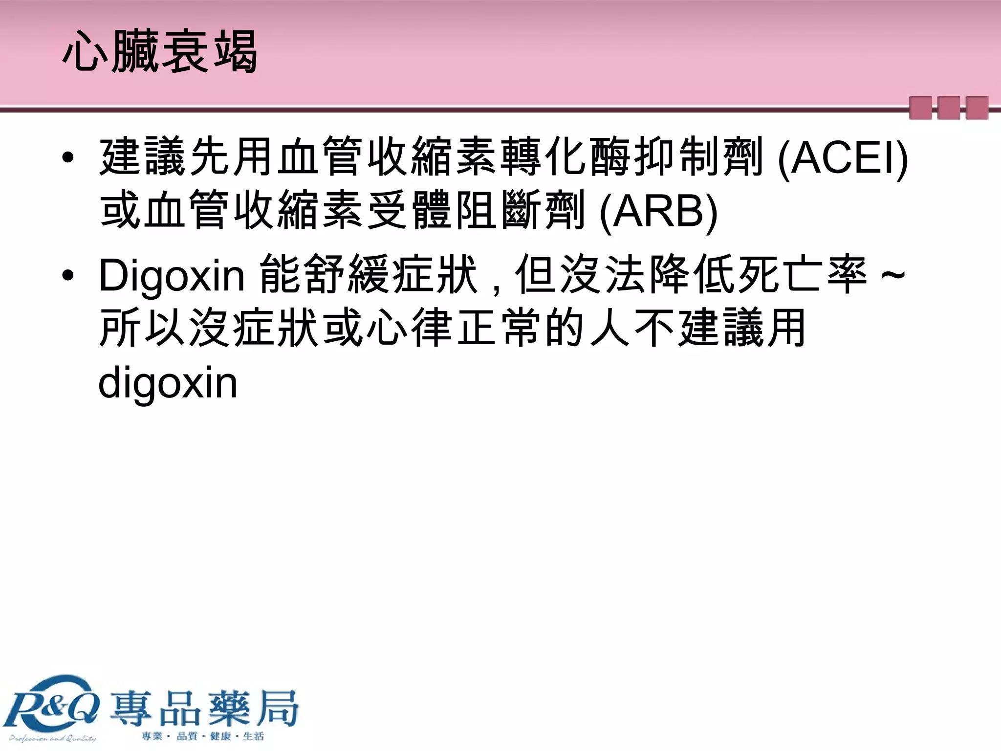 心臟衰竭
• 建議先用血管收縮素轉化酶抑制劑 (ACEI)
或血管收縮素受體阻斷劑 (ARB)
• Digoxin 能舒緩症狀 , 但沒法降低死亡率 ~
所以沒症狀或心律正常的人不建議用
digoxin
 