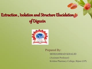 Extraction , Isolation and Structure Elucidation
of Digoxin
Prepared By:
MOHAMMAD KHALID
(Assistant Professor)
Krishna Pharmacy College, Bijnor (UP)
 