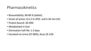 Pharmacokinetics
• Bioavailability: 60-80 % (tablet)
• Onset of action: 0.5-2 hr (PO) and 5-30 min (IV)
• Protein bound: 20-30%
• Metabolized in liver
• Elimination half life: 1-3 days
• Excreted via Urine (57-80%), feces (9-13%
 