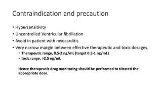 Contraindication and precaution
• Hypersensitivity
• Uncontrolled Ventricular fibrillation
• Avoid in patient with myocarditis
• Very narrow margin between effective therapeutic and toxic dosages.
• Therapeutic range, 0.5-2 ng/mL (target 0.5-1 ng/mL)
• toxic range, >2.5 ng/mL
Hence therapeutic drug monitoring should be performed to titrated the
appropriate dose.
 