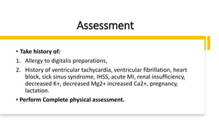 Assessment
• Take history of:
1. Allergy to digitalis preparations,
2. History of ventricular tachycardia, ventricular fibrillation, heart
block, sick sinus syndrome, IHSS, acute MI, renal insufficiency,
decreased K+, decreased Mg2+ increased Ca2+, pregnancy,
lactation.
▪ Perform Complete physical assessment.
 