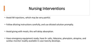 Nursing Interventions
• Avoid IM injections, which may be very painful.
• Follow diluting instructions carefully, and use diluted solution promptly.
• Avoid giving with meals; this will delay absorption.
• Have emergency equipment ready; have K+ salts, lidocaine, phenytoin, atropine, and
cardiac monitor readily available in case toxicity develops.
 