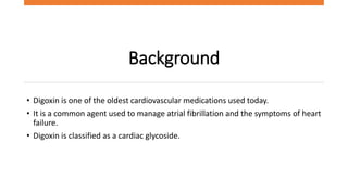 Background
• Digoxin is one of the oldest cardiovascular medications used today.
• It is a common agent used to manage atrial fibrillation and the symptoms of heart
failure.
• Digoxin is classified as a cardiac glycoside.
 