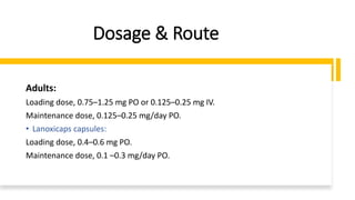 Dosage & Route
Adults:
Loading dose, 0.75–1.25 mg PO or 0.125–0.25 mg IV.
Maintenance dose, 0.125–0.25 mg/day PO.
• Lanoxicaps capsules:
Loading dose, 0.4–0.6 mg PO.
Maintenance dose, 0.1 –0.3 mg/day PO.
 