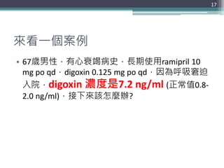 來看一個案例
• 67歲男性，有心衰竭病史，長期使用ramipril 10
mg po qd，digoxin 0.125 mg po qd，因為呼吸窘迫
入院，digoxin 濃度是7.2 ng/ml (正常值0.8-
2.0 ng/ml)，接...