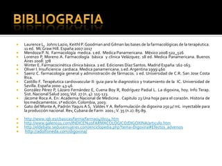  Laurence L, Johns Lazio, Keithl P. Goodman and Gilman las bases de la farmacológicas de la terapéutica.
11 ed. Mc Graw Hill. España 2007:2017
 Mendoza P. N. Farmacología medica. 1 ed. Medica Panamericana. México 2008:522_526
 Lorenzo P, Moreno A. Farmacología básica y clínica Velázquez. 18 ed. Medica Panamericana. Buenos
Aires 2008: 378
 Winter E. Farmacocinética clínica básica. 2 ed. Ediciones Díaz Santos. Madrid España: 162-163.
 Oliver I. Insuficiencia cardiaca. Medica panamericana. 1 ed.Argentina 1999:460
 Saenz C. farmacología general y administración de fármacos. 1 ed. Universidad de C.R. San Jose Costa
Rica.
 Castillo F. Terapéutica cardiovascular II: guia para le diagnostico y tratamiento de la IC. Universidad de
Sevilla. España 2000: 43-46
 González Pérez P, Lázaro Fernández E, Cuena Boy R, Rodríguez Padial L. La digoxina, hoy. Info Terap.
Sist. Nacional Salud 2003;Vol. 27 (n. 4): 115-123.
 Jácome Roca A. En: Academia Nacional de Medicina . Capitulo 23:Una hoja para el corazón. Historia de
los medicamentos. 1ª edición. Colombia, 2003:
 Gato del Monte A, Padrón Yaquis A S, Váldes Y A. Reformulación de digoxina 250 µ/ mL inyectable para
la producción nacional. Rev, Cubana de Farm 2001 ;V. 35 (n.2): 85-89.
 http://www.iqb.es/cbasicas/farma/farma04/d024.htm
 http://www.galeno21.com/INDICE%20FARMACOLOGICO/DIGOXINA/articulo.htm
 http://eldebate.seducemujeres.com/enciclopedia.php?tema=Digoxina#Efectos_adversos
 http://adolfoneda.com/digoxina/
 