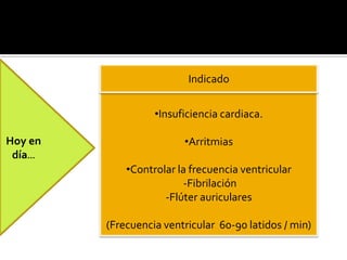  Agente inotrópico glucosido
cardiaco.
 ↑Contractilidad corazón
 ↓Frecuencia cardiaca
 Influencia en el vago
 Enlentece conducción AV
Hoy en
día…
•Insuficiencia cardiaca.
•Arritmias
•Controlar la frecuencia ventricular
-Fibrilación
-Flúter auriculares
(Frecuencia ventricular 60-90 latidos / min)
Indicado
 