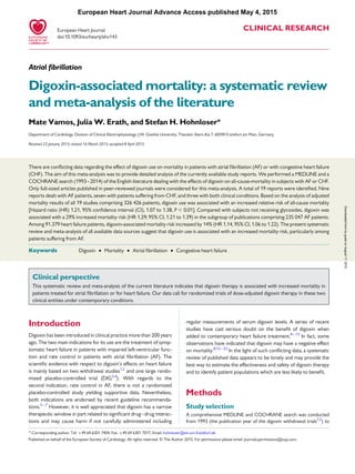 CLINICAL RESEARCH
Atrial ﬁbrillation
Digoxin-associated mortality: a systematic review
and meta-analysis of the literature
Mate Vamos, Julia W. Erath, and Stefan H. Hohnloser*
Department of Cardiology, Division of Clinical Electrophysiology, J.W. Goethe University, Theodor-Stern-Kai 7, 60590 Frankfurt am Main, Germany
Received 22 January 2015; revised 16 March 2015; accepted 8 April 2015
There are conﬂicting data regarding the effect of digoxin use on mortality in patients with atrial ﬁbrillation (AF) or with congestive heart failure
(CHF). The aim of this meta-analysis was to provide detailed analysis of the currently available study reports. We performed a MEDLINE and a
COCHRANE search (1993–2014) of the English literature dealing with the effects of digoxin on all-cause-mortality in subjects with AF or CHF.
Only full-sized articles published in peer-reviewed journals were considered for this meta-analysis. A total of 19 reports were identiﬁed. Nine
reports dealt with AF patients, seven with patients suffering from CHF, and three with both clinical conditions. Based on the analysis of adjusted
mortality results of all 19 studies comprising 326 426 patients, digoxin use was associated with an increased relative risk of all-cause mortality
[Hazard ratio (HR) 1.21, 95% conﬁdence interval (CI), 1.07 to 1.38, P , 0.01]. Compared with subjects not receiving glycosides, digoxin was
associated with a 29% increased mortality risk (HR 1.29; 95% CI, 1.21 to 1.39) in the subgroup of publications comprising 235 047 AF patients.
Among 91.379 heart failure patients, digoxin-associated mortality risk increased by 14% (HR 1.14, 95% CI, 1.06 to 1.22). The present systematic
review and meta-analysis of all available data sources suggest that digoxin use is associated with an increased mortality risk, particularly among
patients suffering from AF.
-----------------------------------------------------------------------------------------------------------------------------------------------------------
Keywords Digoxin † Mortality † Atrial ﬁbrillation † Congestive heart failure
Clinical perspective
This systematic review and meta-analysis of the current literature indicates that digoxin therapy is associated with increased mortality in
patients treated for atrial ﬁbrillation or for heart failure. Our data call for randomized trials of dose-adjusted digoxin therapy in these two
clinical entities under contemporary conditions.
Introduction
Digoxin has been introduced in clinical practice more than 200 years
ago. The two main indications for its use are the treatment of symp-
tomatic heart failure in patients with impaired left-ventricular func-
tion and rate control in patients with atrial ﬁbrillation (AF). The
scientiﬁc evidence with respect to digoxin’s effects on heart failure
is mainly based on two withdrawal studies1,2
and one large rando-
mized placebo-controlled trial (DIG3,4
). With regards to the
second indication, rate control in AF, there is not a randomized
placebo-controlled study yielding supportive data. Nevertheless,
both indications are endorsed by recent guideline recommenda-
tions.5– 7
However, it is well appreciated that digoxin has a narrow
therapeutic window in part related to signiﬁcant drug–drug interac-
tions and may cause harm if not carefully administered including
regular measurements of serum digoxin levels. A series of recent
studies have cast serious doubt on the beneﬁt of digoxin when
added to contemporary heart failure treatment.8– 13
In fact, some
observations have indicated that digoxin may have a negative effect
on mortality.8,12 –22
In the light of such conﬂicting data, a systematic
review of published data appears to be timely and may provide the
best way to estimate the effectiveness and safety of digoxin therapy
and to identify patient populations which are less likely to beneﬁt.
Methods
Study selection
A comprehensive MEDLINE and COCHRANE search was conducted
from 1993 (the publication year of the digoxin withdrawal trials1,2
) to
* Corresponding author. Tel: +49 69 6301 7404, Fax: +49 69 6301 7017, Email: hohnloser@em.uni-frankfurt.de
Published on behalf of the European Society of Cardiology. All rights reserved. & The Author 2015. For permissions please email: journals.permissions@oup.com.
European Heart Journal
doi:10.1093/eurheartj/ehv143
European Heart Journal Advance Access published May 4, 2015
byguestonAugust17,2015Downloadedfrom
 