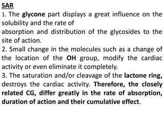 SAR
1. The glycone part displays a great influence on the
solubility and the rate of
absorption and distribution of the glycosides to the
site of action.
2. Small change in the molecules such as a change of
the location of the OH group, modify the cardiac
activity or even eliminate it completely.
3. The saturation and/or cleavage of the lactone ring,
destroys the cardiac activity. Therefore, the closely
related CG, differ greatly in the rate of absorption,
duration of action and their cumulative effect.
 