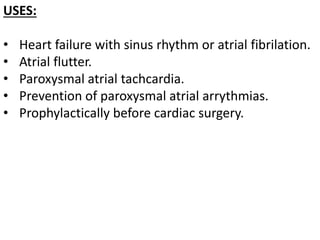 USES:
• Heart failure with sinus rhythm or atrial fibrilation.
• Atrial flutter.
• Paroxysmal atrial tachcardia.
• Prevention of paroxysmal atrial arrythmias.
• Prophylactically before cardiac surgery.
 