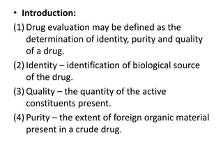 • Introduction:
(1) Drug evaluation may be defined as the
determination of identity, purity and quality
of a drug.
(2) Identity – identification of biological source
of the drug.
(3) Quality – the quantity of the active
constituents present.
(4) Purity – the extent of foreign organic material
present in a crude drug.
 