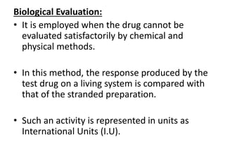 Biological Evaluation:
• It is employed when the drug cannot be
evaluated satisfactorily by chemical and
physical methods.
• In this method, the response produced by the
test drug on a living system is compared with
that of the stranded preparation.
• Such an activity is represented in units as
International Units (I.U).
 