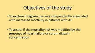 Objectives of the study
• To explore if digoxin use was independently associated
with increased mortality in patients with AF
• To assess if the mortality risk was modified by the
presence of heart failure or serum digoxin
concentration
 