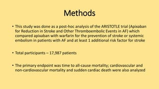Methods
• This study was done as a post-hoc analysis of the ARISTOTLE trial (Apixaban
for Reduction in Stroke and Other Thromboembolic Events in AF) which
compared apixaban with warfarin for the prevention of stroke or systemic
embolism in patients with AF and at least 1 additional risk factor for stroke
• Total participants – 17,987 patients
• The primary endpoint was time to all-cause mortality; cardiovascular and
non-cardiovascular mortality and sudden cardiac death were also analyzed
 