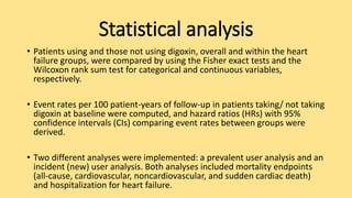 Statistical analysis
• Patients using and those not using digoxin, overall and within the heart
failure groups, were compared by using the Fisher exact tests and the
Wilcoxon rank sum test for categorical and continuous variables,
respectively.
• Event rates per 100 patient-years of follow-up in patients taking/ not taking
digoxin at baseline were computed, and hazard ratios (HRs) with 95%
confidence intervals (CIs) comparing event rates between groups were
derived.
• Two different analyses were implemented: a prevalent user analysis and an
incident (new) user analysis. Both analyses included mortality endpoints
(all-cause, cardiovascular, noncardiovascular, and sudden cardiac death)
and hospitalization for heart failure.
 