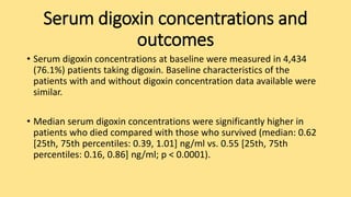 Serum digoxin concentrations and
outcomes
• Serum digoxin concentrations at baseline were measured in 4,434
(76.1%) patients taking digoxin. Baseline characteristics of the
patients with and without digoxin concentration data available were
similar.
• Median serum digoxin concentrations were significantly higher in
patients who died compared with those who survived (median: 0.62
[25th, 75th percentiles: 0.39, 1.01] ng/ml vs. 0.55 [25th, 75th
percentiles: 0.16, 0.86] ng/ml; p < 0.0001).
 