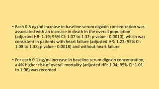 • Each 0.5 ng/ml increase in baseline serum digoxin concentration was
associated with an increase in death in the overall population
(adjusted HR: 1.19; 95% CI: 1.07 to 1.32; p value - 0.0010), which was
consistent in patients with heart failure (adjusted HR: 1.22; 95% CI:
1.08 to 1.38; p value - 0.0018) and without heart failure
• For each 0.1 ng/ml increase in baseline serum digoxin concentration,
a 4% higher risk of overall mortality (adjusted HR: 1.04; 95% CI: 1.01
to 1.06) was recorded
 