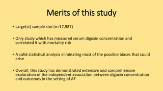 Merits of this study
• Large(st) sample size (n=17,987)
• Only study which has measured serum digoxin concentration and
correlated it with mortality risk
• A solid statistical analysis eliminating most of the possible biases that could
arise
• Overall, this study has demonstrated extensive and comprehensive
exploration of the independent association between digoxin concentration
and outcomes in the setting of AF
 