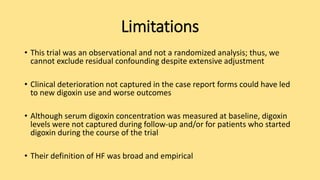 Limitations
• This trial was an observational and not a randomized analysis; thus, we
cannot exclude residual confounding despite extensive adjustment
• Clinical deterioration not captured in the case report forms could have led
to new digoxin use and worse outcomes
• Although serum digoxin concentration was measured at baseline, digoxin
levels were not captured during follow-up and/or for patients who started
digoxin during the course of the trial
• Their definition of HF was broad and empirical
 