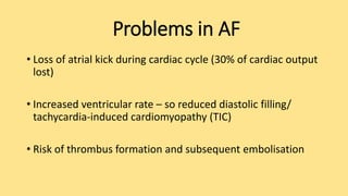Problems in AF
• Loss of atrial kick during cardiac cycle (30% of cardiac output
lost)
• Increased ventricular rate – so reduced diastolic filling/
tachycardia-induced cardiomyopathy (TIC)
• Risk of thrombus formation and subsequent embolisation
 