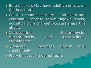 Beta blockers May have additive effects on 
the heart rate 
 Calcium channel blockers - Diltiazem and 
verapamil increase serum digoxin levels; 
not all calcium channel blockers share this 
effect. 
 Cyclosporine, Erythromycin, 
clarithromycin, and tetracyclines, 
Propafenone 
 Quinidine - Increases digoxin level 
substantially 
 Propylthiouracil,Indomethacin, 
 