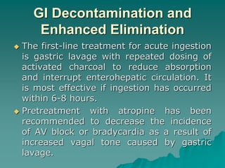 GI Decontamination and 
Enhanced Elimination 
 The first-line treatment for acute ingestion 
is gastric lavage with repeated dosing of 
activated charcoal to reduce absorption 
and interrupt enterohepatic circulation. It 
is most effective if ingestion has occurred 
within 6-8 hours. 
 Pretreatment with atropine has been 
recommended to decrease the incidence 
of AV block or bradycardia as a result of 
increased vagal tone caused by gastric 
lavage. 
 