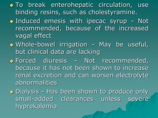  To break enterohepatic circulation, use 
binding resins, such as cholestyramine. 
 Induced emesis with ipecac syrup - Not 
recommended, because of the increased 
vagal effect 
 Whole-bowel irrigation - May be useful, 
but clinical data are lacking 
 Forced diuresis - Not recommended, 
because it has not been shown to increase 
renal excretion and can worsen electrolyte 
abnormalities 
 Dialysis - Has been shown to produce only 
small-added clearances unless severe 
hyprekalemia 
 