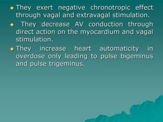  They exert negative chronotropic effect 
through vagal and extravagal stimulation. 
 They decrease AV conduction through 
direct action on the myocardium and vagal 
stimulation. 
 They increase heart automaticity in 
overdose only leading to pulse bigeminus 
and pulse trigeminus. 
 