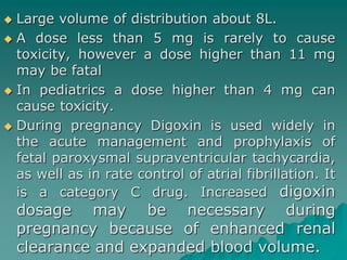  Large volume of distribution about 8L. 
 A dose less than 5 mg is rarely to cause 
toxicity, however a dose higher than 11 mg 
may be fatal 
 In pediatrics a dose higher than 4 mg can 
cause toxicity. 
 During pregnancy Digoxin is used widely in 
the acute management and prophylaxis of 
fetal paroxysmal supraventricular tachycardia, 
as well as in rate control of atrial fibrillation. It 
is a category C drug. Increased digoxin 
dosage may be necessary during 
pregnancy because of enhanced renal 
clearance and expanded blood volume. 
 