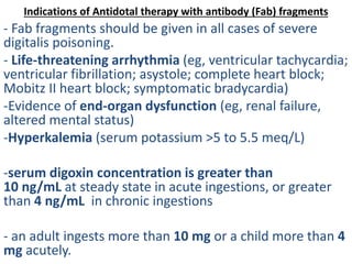 Indications of Antidotal therapy with antibody (Fab) fragments
- Fab fragments should be given in all cases of severe
digitalis poisoning.
- Life-threatening arrhythmia (eg, ventricular tachycardia;
ventricular fibrillation; asystole; complete heart block;
Mobitz II heart block; symptomatic bradycardia)
-Evidence of end-organ dysfunction (eg, renal failure,
altered mental status)
-Hyperkalemia (serum potassium >5 to 5.5 meq/L)
-serum digoxin concentration is greater than
10 ng/mL at steady state in acute ingestions, or greater
than 4 ng/mL in chronic ingestions
- an adult ingests more than 10 mg or a child more than 4
mg acutely.
 