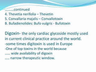 ……….continued
4. Thevetia nerifolia – Thevetin
5. Convallaria majalis – Convallotoxin
B. Bufadienolides: Bufo vulgris - Bufotoxin
Digoxin- the only cardiac glycoside mostly used
in current clinical practice around the world.
-some times digitoxin is used in Europe
-One of top toxins in the world because
…… wide availability of digoxin
….. narrow therapeutic window.
 