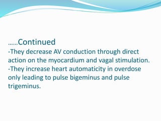 ……Continued
-They decrease AV conduction through direct
action on the myocardium and vagal stimulation.
-They increase heart automaticity in overdose
only leading to pulse bigeminus and pulse
trigeminus.
 