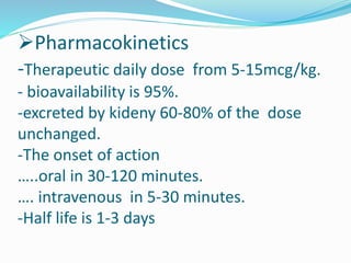 Pharmacokinetics
-Therapeutic daily dose from 5-15mcg/kg.
- bioavailability is 95%.
-excreted by kideny 60-80% of the dose
unchanged.
-The onset of action
…..oral in 30-120 minutes.
…. intravenous in 5-30 minutes.
-Half life is 1-3 days
 