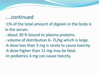 ……continued
-1% of the total amount of digoxin in the body is
in the serum.
- about 30 % bound to plasma proteins.
- volume of distribution 6- 7L/kg which is large.
-A dose less than 5 mg is rarely to cause toxicity.
-A dose higher than 11 mg may be fatal.
-In pediatrics 4 mg can cause toxicity.
 