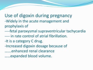 Use of digoxin during pregnancy
-Widely in the acute management and
prophylaxis of
----fetal paroxysmal supraventricular tachycardia
---- in rate control of atrial fibrillation.
-It is a category C drug.
-Increased digoxin dosage because of
…….enhanced renal clearance
……expanded blood volume.
 