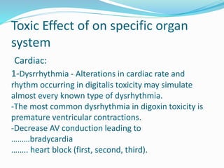Toxic Effect of on specific organ
system
Cardiac:
1-Dysrrhythmia - Alterations in cardiac rate and
rhythm occurring in digitalis toxicity may simulate
almost every known type of dysrhythmia.
-The most common dysrhythmia in digoxin toxicity is
premature ventricular contractions.
-Decrease AV conduction leading to
………bradycardia
…….. heart block (first, second, third).
 