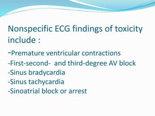 Nonspecific ECG findings of toxicity
include :
-Premature ventricular contractions
-First-second- and third-degree AV block
-Sinus bradycardia
-Sinus tachycardia
-Sinoatrial block or arrest
 