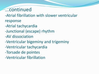 ….continued
-Atrial fibrillation with slower ventricular
response
-Atrial tachycardia
-Junctional (escape) rhythm
-AV dissociation
-Ventricular bigeminy and trigeminy
-Ventricular tachycardia
-Torsade de pointes
-Ventricular fibrillation
 
