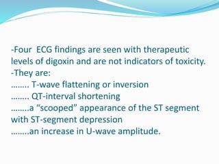 -Four ECG findings are seen with therapeutic
levels of digoxin and are not indicators of toxicity.
-They are:
…….. T-wave flattening or inversion
…….. QT-interval shortening
……..a “scooped” appearance of the ST segment
with ST-segment depression
……..an increase in U-wave amplitude.
 