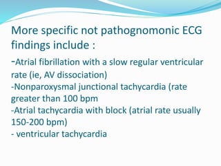 More specific not pathognomonic ECG
findings include :
-Atrial fibrillation with a slow regular ventricular
rate (ie, AV dissociation)
-Nonparoxysmal junctional tachycardia (rate
greater than 100 bpm
-Atrial tachycardia with block (atrial rate usually
150-200 bpm)
- ventricular tachycardia
 