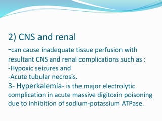 2) CNS and renal
-can cause inadequate tissue perfusion with
resultant CNS and renal complications such as :
-Hypoxic seizures and
-Acute tubular necrosis.
3- Hyperkalemia- is the major electrolytic
complication in acute massive digitoxin poisoning
due to inhibition of sodium-potassium ATPase.
 
