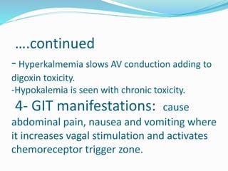 ….continued
-Hyperkalmemia slows AV conduction adding to
digoxin toxicity.
-Hypokalemia is seen with chronic toxicity.
4- GIT manifestations: cause
abdominal pain, nausea and vomiting where
it increases vagal stimulation and activates
chemoreceptor trigger zone.
 
