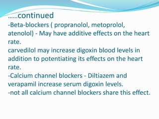 ……continued
-Beta-blockers ( propranolol, metoprolol,
atenolol) - May have additive effects on the heart
rate.
carvedilol may increase digoxin blood levels in
addition to potentiating its effects on the heart
rate.
-Calcium channel blockers - Diltiazem and
verapamil increase serum digoxin levels.
-not all calcium channel blockers share this effect.
 